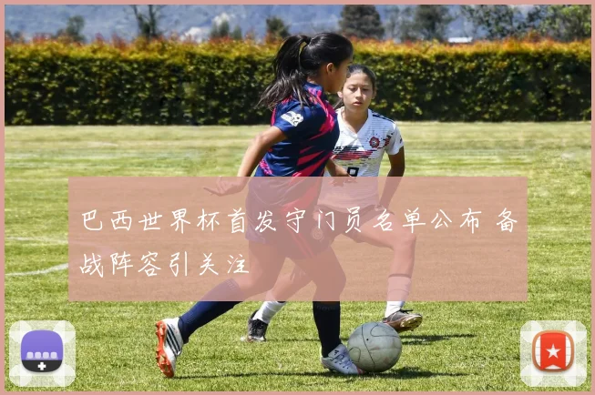 巴西世界杯首发守门员名单公布 备战阵容引关注