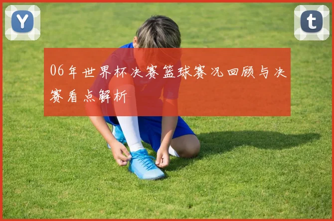 06年世界杯决赛篮球赛况回顾与决赛看点解析