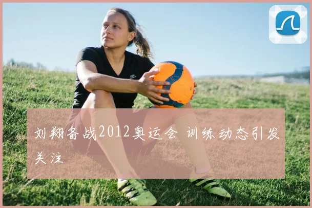 刘翔备战2012奥运会 训练动态引发关注